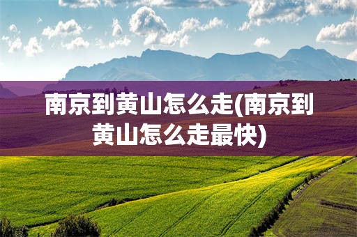 南京到黄山怎么走(南京到黄山怎么走最快)