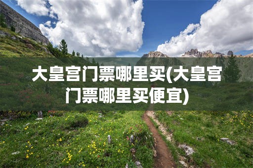 大皇宫门票哪里买(大皇宫门票哪里买便宜)