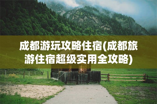 成都游玩攻略住宿(成都旅游住宿超级实用全攻略)