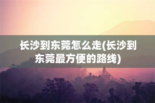 长沙到东莞怎么走(长沙到东莞最方便的路线)