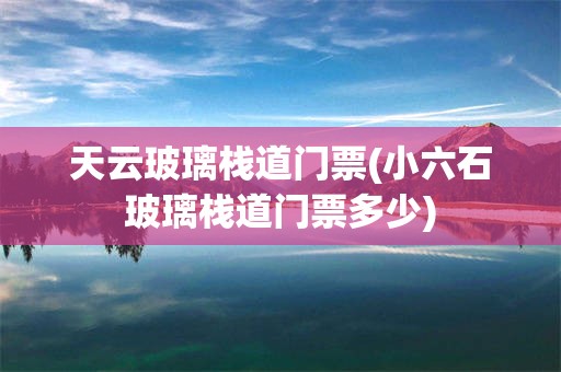 天云玻璃栈道门票(小六石玻璃栈道门票多少)