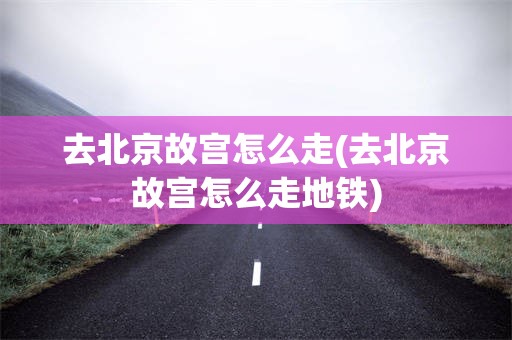去北京故宫怎么走(去北京故宫怎么走地铁)