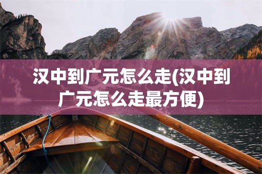 汉中到广元怎么走(汉中到广元怎么走最方便)