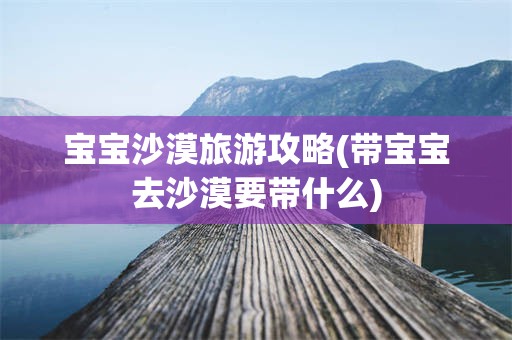宝宝沙漠旅游攻略(带宝宝去沙漠要带什么)