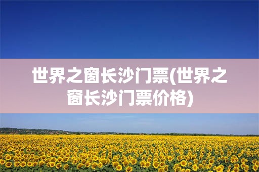世界之窗长沙门票(世界之窗长沙门票价格)