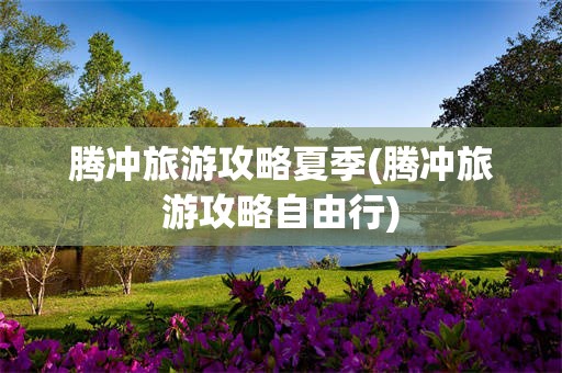 腾冲旅游攻略夏季(腾冲旅游攻略自由行)