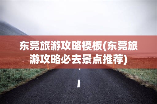 东莞旅游攻略模板(东莞旅游攻略必去景点推荐)