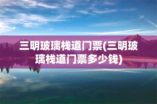 三明玻璃栈道门票(三明玻璃栈道门票多少钱)