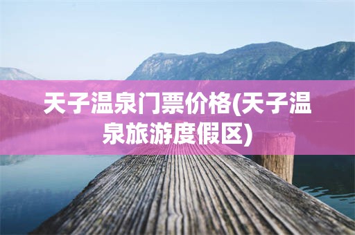 天子温泉门票价格(天子温泉旅游度假区)