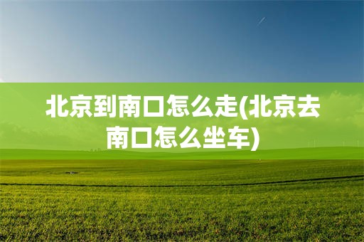 北京到南口怎么走(北京去南口怎么坐车)