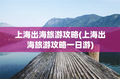 上海出海旅游攻略(上海出海旅游攻略一日游)