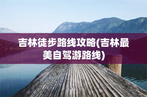 吉林徒步路线攻略(吉林最美自驾游路线)