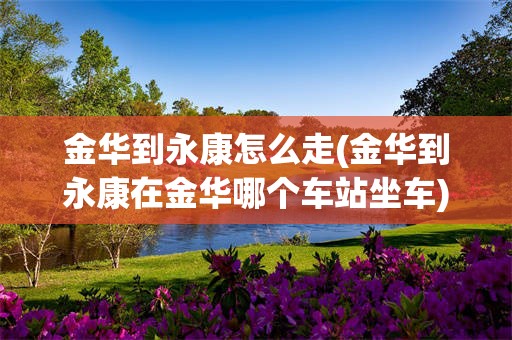 金华到永康怎么走(金华到永康在金华哪个车站坐车)