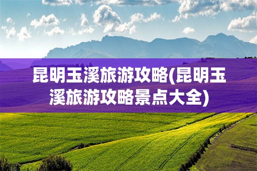昆明玉溪旅游攻略(昆明玉溪旅游攻略景点大全)