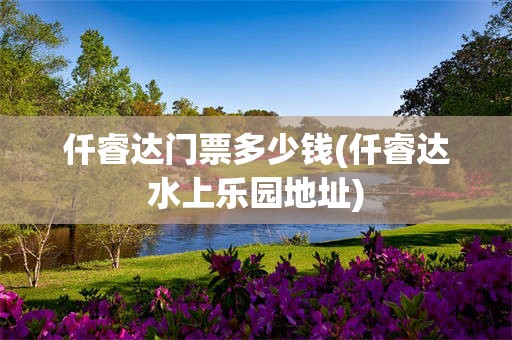 仟睿达门票多少钱(仟睿达水上乐园地址)