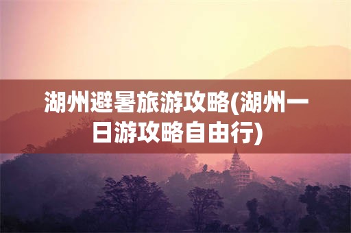 湖州避暑旅游攻略(湖州一日游攻略自由行)
