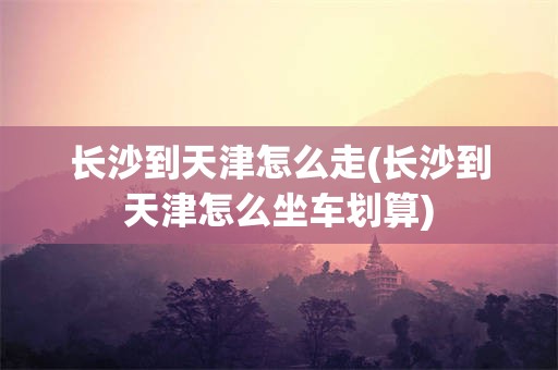 长沙到天津怎么走(长沙到天津怎么坐车划算)
