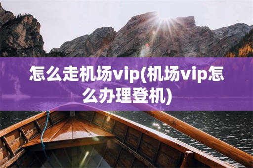 怎么走机场vip(机场vip怎么办理登机)