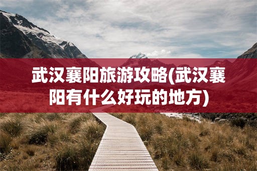 武汉襄阳旅游攻略(武汉襄阳有什么好玩的地方)