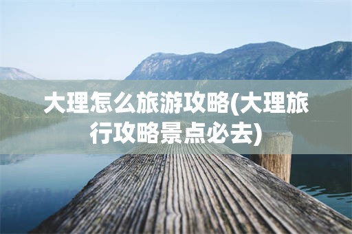 大理怎么旅游攻略(大理旅行攻略景点必去)