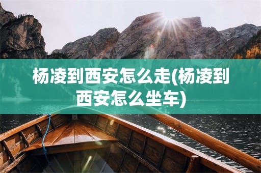 杨凌到西安怎么走(杨凌到西安怎么坐车)