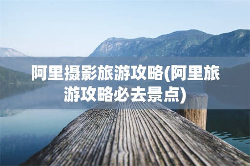 阿里摄影旅游攻略(阿里旅游攻略必去景点)