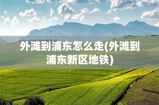 外滩到浦东怎么走(外滩到浦东新区地铁)