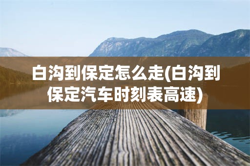 白沟到保定怎么走(白沟到保定汽车时刻表高速)