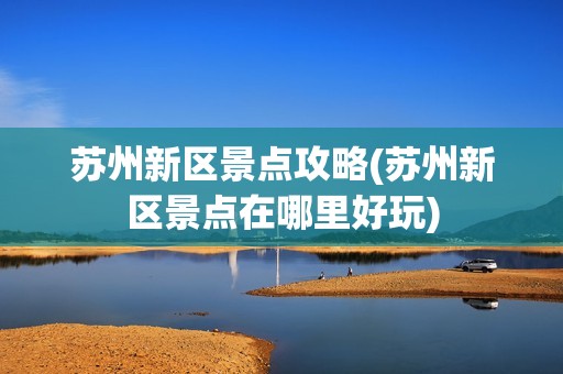 苏州新区景点攻略(苏州新区景点在哪里好玩)