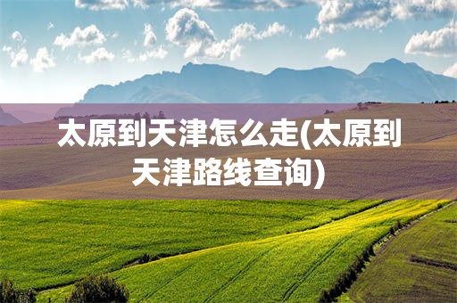 太原到天津怎么走(太原到天津路线查询)