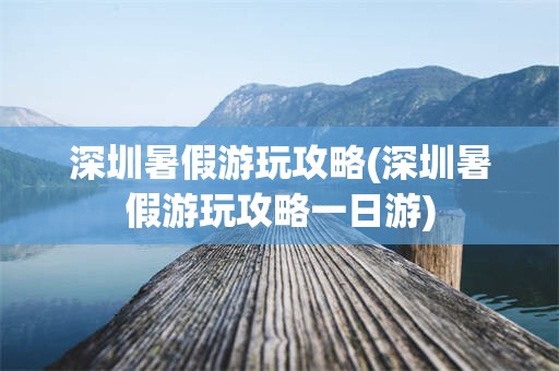 深圳暑假游玩攻略(深圳暑假游玩攻略一日游)