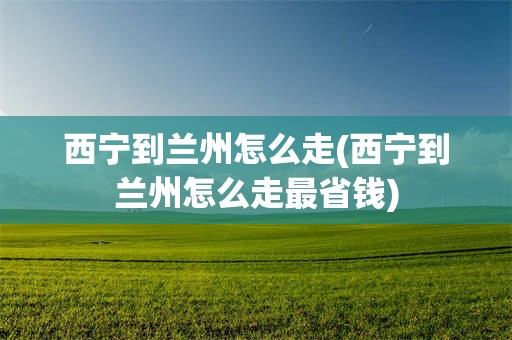 西宁到兰州怎么走(西宁到兰州怎么走最省钱)