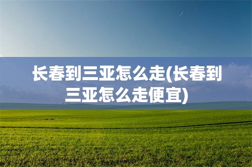 长春到三亚怎么走(长春到三亚怎么走便宜)