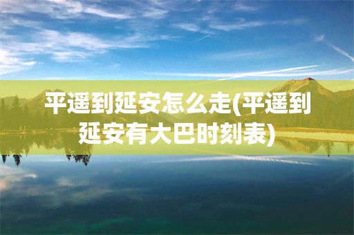 平遥到延安怎么走(平遥到延安有大巴时刻表)