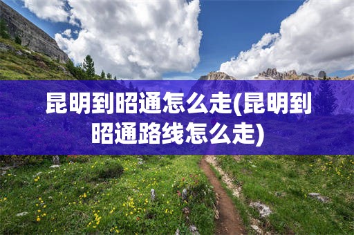 昆明到昭通怎么走(昆明到昭通路线怎么走)