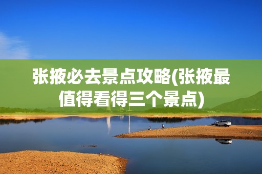 张掖必去景点攻略(张掖最值得看得三个景点)