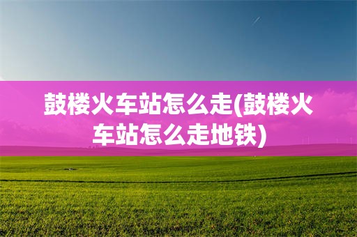 鼓楼火车站怎么走(鼓楼火车站怎么走地铁)