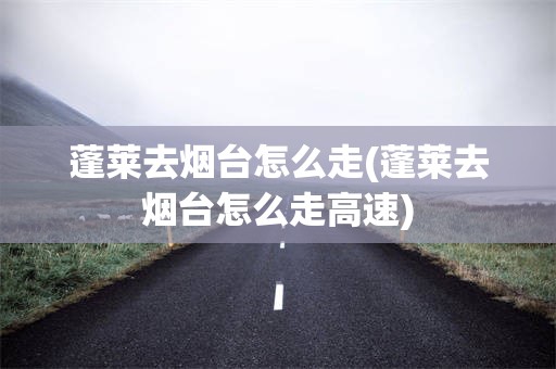 蓬莱去烟台怎么走(蓬莱去烟台怎么走高速)