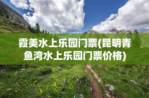 霞美水上乐园门票(昆明青鱼湾水上乐园门票价格)
