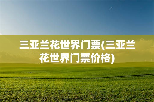 三亚兰花世界门票(三亚兰花世界门票价格)