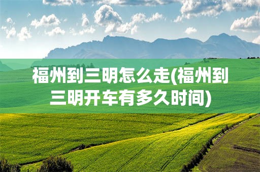 福州到三明怎么走(福州到三明开车有多久时间)
