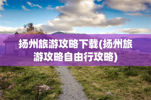 扬州旅游攻略下载(扬州旅游攻略自由行攻略)