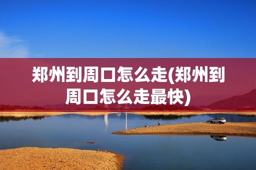 郑州到周口怎么走(郑州到周口怎么走最快)