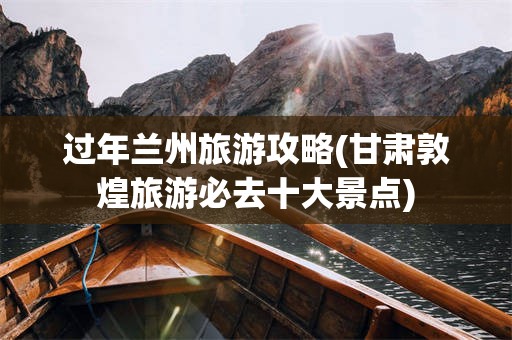 过年兰州旅游攻略(甘肃敦煌旅游必去十大景点)