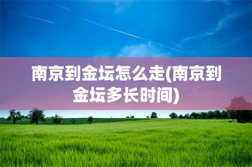 南京到金坛怎么走(南京到金坛多长时间)