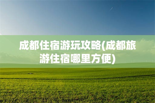 成都住宿游玩攻略(成都旅游住宿哪里方便)