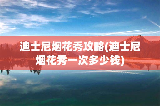 迪士尼烟花秀攻略(迪士尼烟花秀一次多少钱)