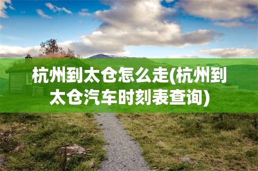 杭州到太仓怎么走(杭州到太仓汽车时刻表查询)