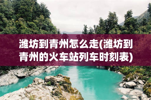 潍坊到青州怎么走(潍坊到青州的火车站列车时刻表)