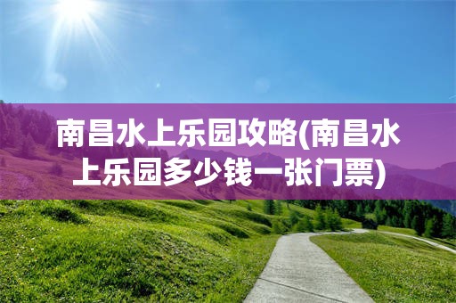 南昌水上乐园攻略(南昌水上乐园多少钱一张门票)